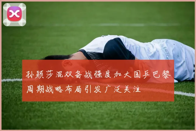孙颖莎混双备战强度加大国乒巴黎周期战略布局引发广泛关注