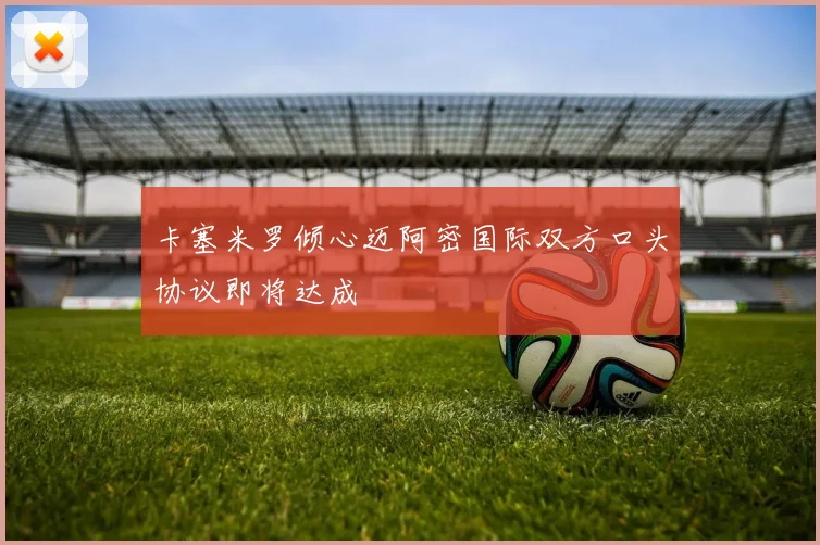 卡塞米罗倾心迈阿密国际双方口头协议即将达成