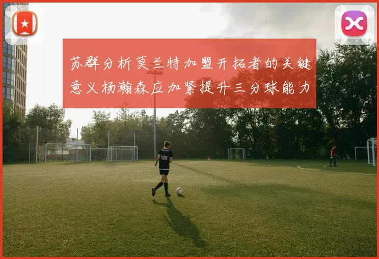 苏群分析莫兰特加盟开拓者的关键意义杨瀚森应加紧提升三分球能力