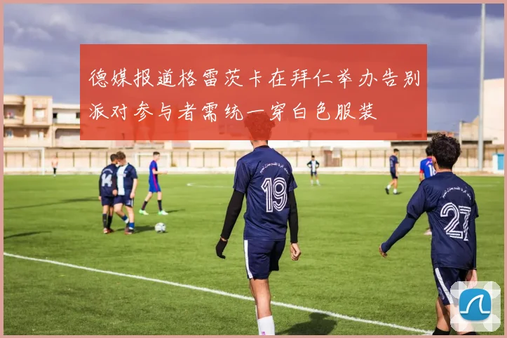 德媒报道格雷茨卡在拜仁举办告别派对参与者需统一穿白色服装