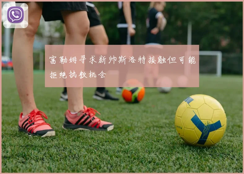 富勒姆寻求新帅斯洛特接触但可能拒绝执教机会