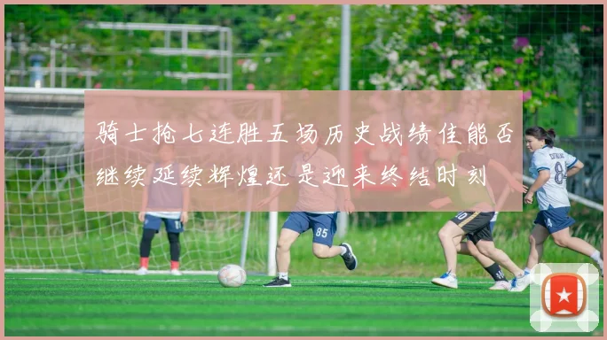 骑士抢七连胜五场历史战绩佳能否继续延续辉煌还是迎来终结时刻