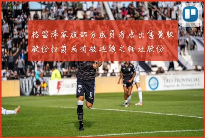 格雷泽家族部分成员考虑出售曼联股份拉爵或将被迫随之转让股份
