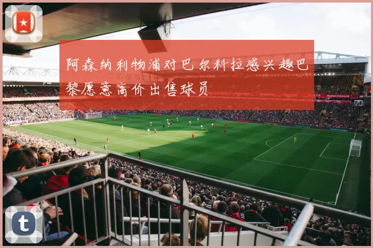 阿森纳利物浦对巴尔科拉感兴趣巴黎愿意高价出售球员