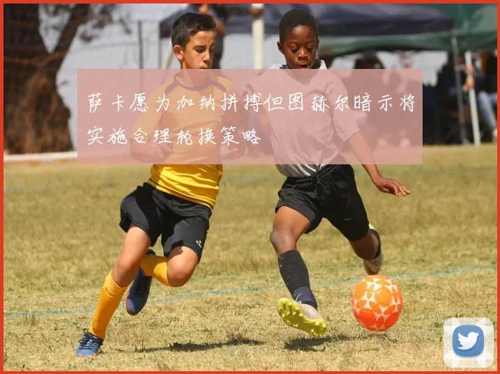 萨卡愿为加纳拼搏但图赫尔暗示将实施合理轮换策略