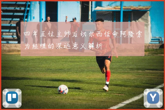 四年五位主帅后切尔西任命阿隆索为经理的深远意义解析