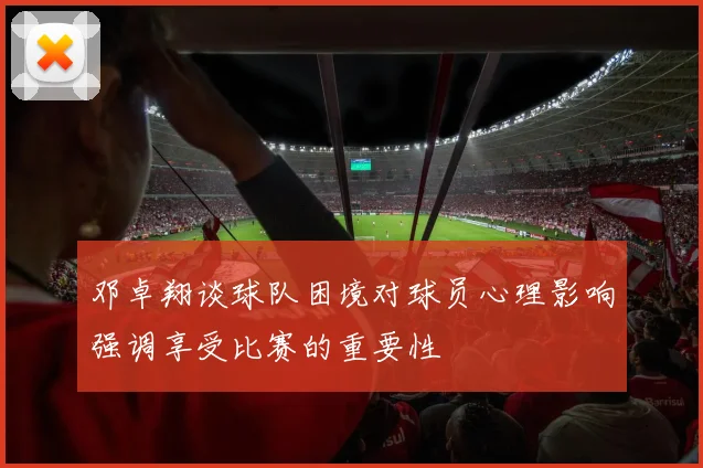 邓卓翔谈球队困境对球员心理影响强调享受比赛的重要性