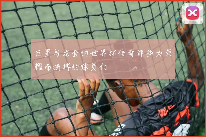 巨星与龙套的世界杯传奇那些为荣耀而拼搏的球员们