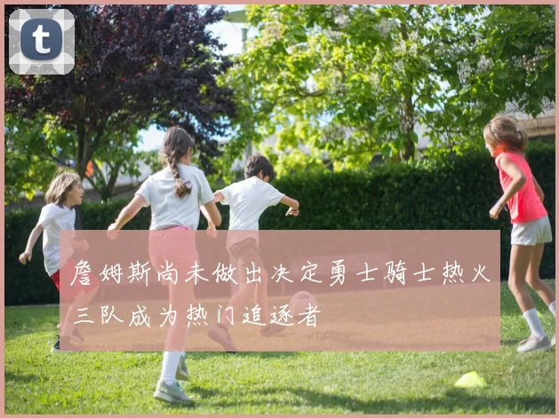 詹姆斯尚未做出决定勇士骑士热火三队成为热门追逐者